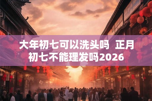 大年初七可以洗头吗 正月初七不能理发吗2026 大年初七可以洗头吗 正月初七不能理发吗2026