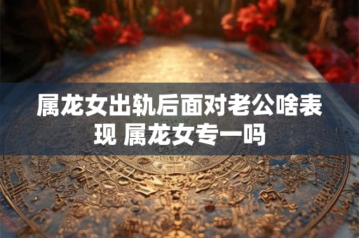 属龙女出轨后面对老公啥表现 属龙女专一吗