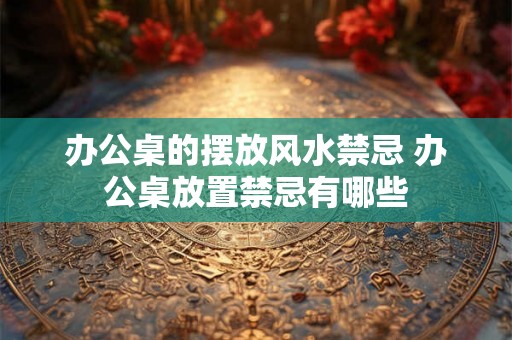 办公桌的摆放风水禁忌 办公桌放置禁忌有哪些