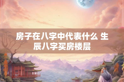 房子在八字中代表什么 生辰八字买房楼层