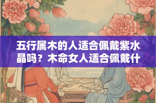 五行属木的人适合佩戴紫水晶吗?木命女人适合佩戴什么? 五行属木的人适合佩戴紫水晶吗?木命女人适合佩戴什么?