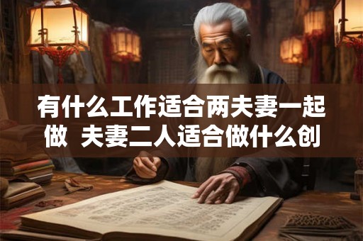 有什么工作适合两夫妻一起做 夫妻二人适合做什么创业 有什么工作适合两夫妻一起做 夫妻二人适合做什么创业