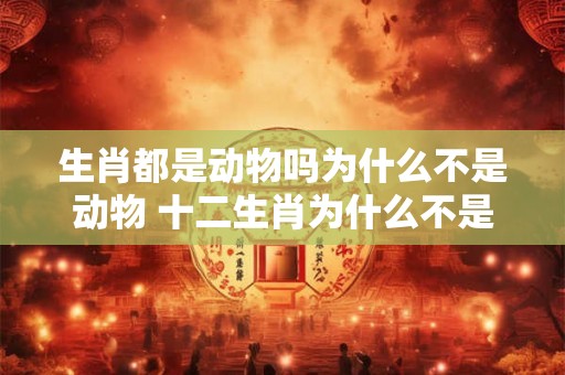 生肖都是动物吗为什么不是动物 十二生肖为什么不是其他动物