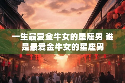 一生最爱金牛女的星座男 谁是最爱金牛女的星座男