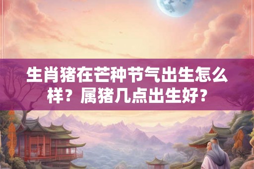 生肖猪在芒种节气出生怎么样？属猪几点出生好？