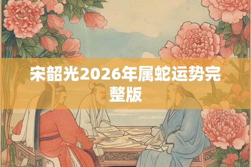 宋韶光2026年属蛇运势完整版 宋韶光2026年属蛇运势完整版