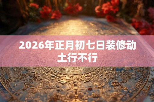 2026年正月初七日装修动土行不行