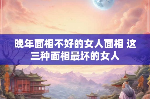 晚年面相不好的女人面相 这三种面相最坏的女人