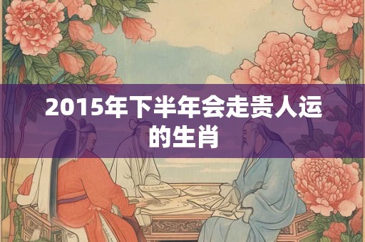 2015年下半年会走贵人运的生肖