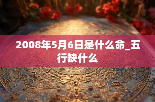 2008年5月6日是什么命_五行缺什么 2008年5月6日是什么命_五行缺什么