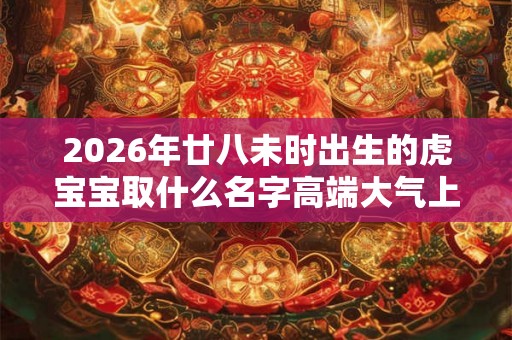 2026年廿八未时出生的虎宝宝取什么名字高端大气上档次 2026年廿八未时出生的虎宝宝取什么名字高端大气上档次