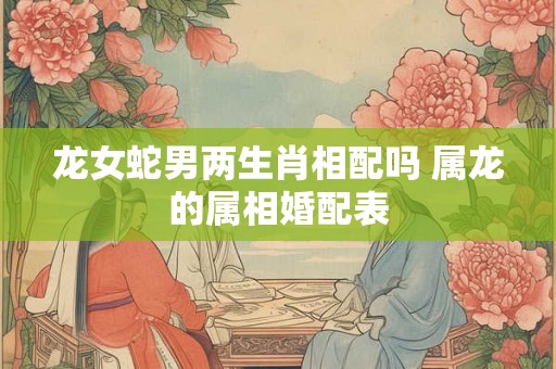 龙女蛇男两生肖相配吗 属龙的属相婚配表