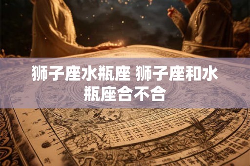 狮子座水瓶座 狮子座和水瓶座合不合