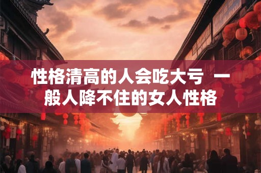 性格清高的人会吃大亏  一般人降不住的女人性格