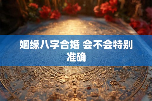 姻缘八字合婚 会不会特别准确 姻缘八字合婚 会不会特别准确