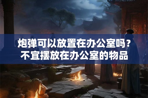 炮弹可以放置在办公室吗？不宜摆放在办公室的物品