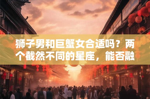 狮子男和巨蟹女合适吗?两个截然不同的星座,能否融洽相处? 狮子男和巨蟹女合适吗?两个截然不同的星座,能否融洽相处?