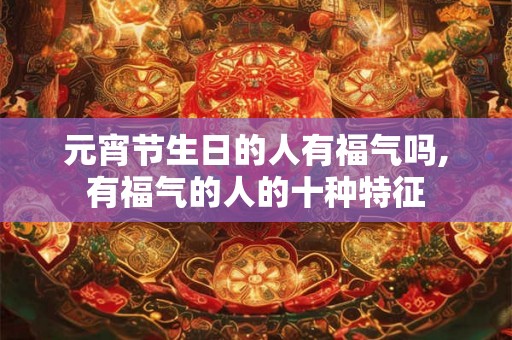 元宵节生日的人有福气吗,有福气的人的十种特征