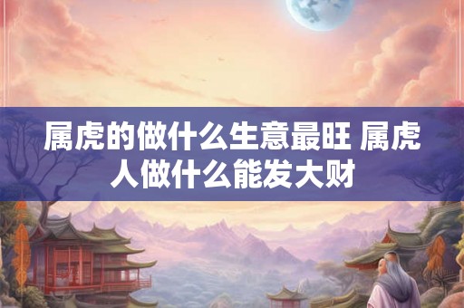 属虎的做什么生意最旺 属虎人做什么能发大财 属虎的做什么生意最旺 属虎人做什么能发大财