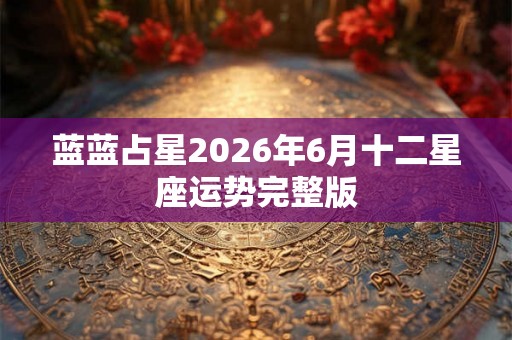 蓝蓝占星2026年6月十二星座运势完整版 蓝蓝占星2026年6月十二星座运势完整版