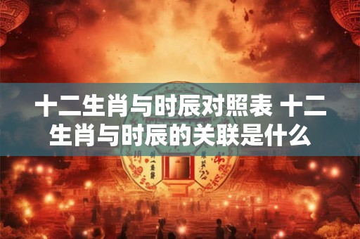 十二生肖与时辰对照表 十二生肖与时辰的关联是什么