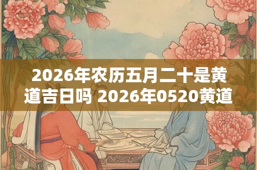 2026年农历五月二十是黄道吉日吗 2026年0520黄道吉日吗