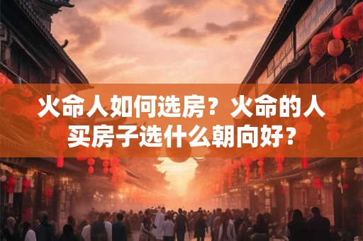 火命人如何选房?火命的人买房子选什么朝向好? 火命人如何选房?火命的人买房子选什么朝向好?