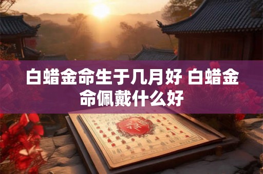 白蜡金命生于几月好 白蜡金命佩戴什么好