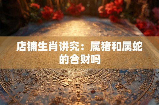 店铺生肖讲究：属猪和属蛇的合财吗
