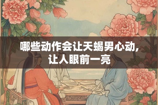 哪些动作会让天蝎男心动,让人眼前一亮