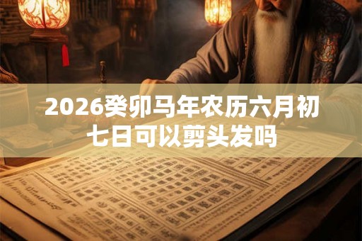 2026癸卯马年农历六月初七日可以剪头发吗