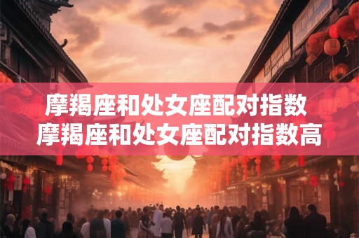 摩羯座和处女座配对指数 摩羯座和处女座配对指数高吗