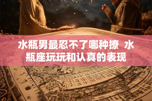 水瓶男最忍不了哪种撩  水瓶座玩玩和认真的表现