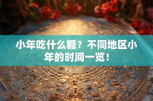 小年吃什么糖？不同地区小年的时间一览！