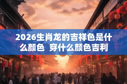2026生肖龙的吉祥色是什么颜色 穿什么颜色吉利 2026生肖龙的吉祥色是什么颜色 穿什么颜色吉利