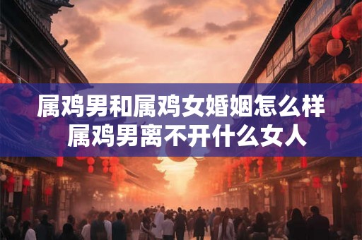 属鸡男和属鸡女婚姻怎么样 属鸡男离不开什么女人 属鸡男和属鸡女婚姻怎么样 属鸡男离不开什么女人