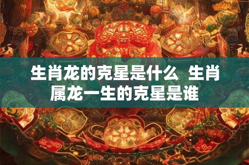 生肖龙的克星是什么  生肖属龙一生的克星是谁