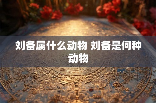 刘备属什么动物 刘备是何种动物 刘备属什么动物 刘备是何种动物