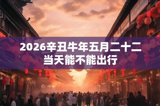2026辛丑牛年五月二十二当天能不能出行