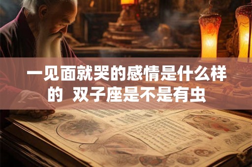 一见面就哭的感情是什么样的 双子座是不是有虫 一见面就哭的感情是什么样的 双子座是不是有虫