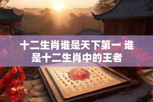 十二生肖谁是天下第一 谁是十二生肖中的王者