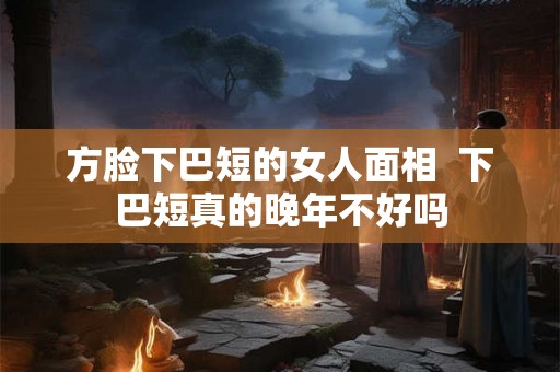 方脸下巴短的女人面相  下巴短真的晚年不好吗
