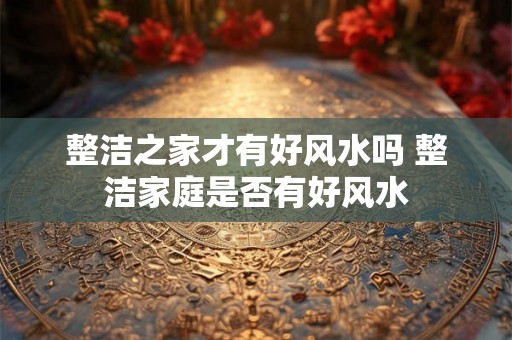 整洁之家才有好风水吗 整洁家庭是否有好风水
