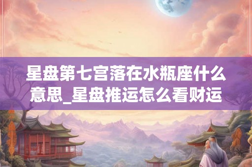星盘第七宫落在水瓶座什么意思_星盘推运怎么看财运好坏 星盘第七宫落在水瓶座什么意思_星盘推运怎么看财运好坏