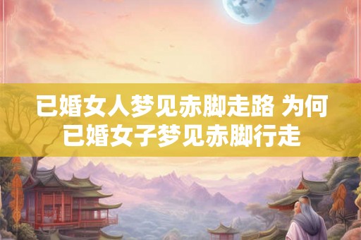 已婚女人梦见赤脚走路 为何已婚女子梦见赤脚行走
