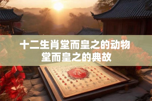 十二生肖堂而皇之的动物 堂而皇之的典故