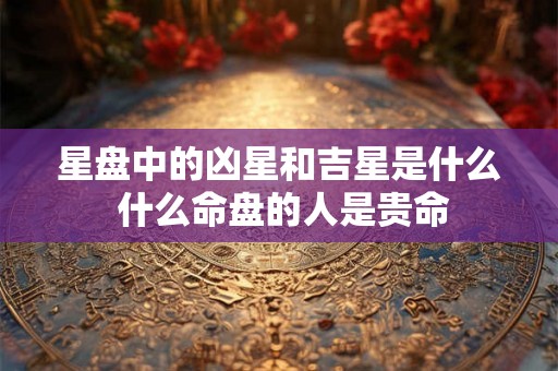 星盘中的凶星和吉星是什么 什么命盘的人是贵命