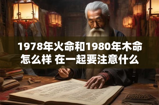 1978年火命和1980年木命怎么样 在一起要注意什么 1978年火命和1980年木命怎么样 在一起要注意什么