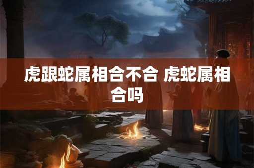 虎跟蛇属相合不合 虎蛇属相合吗