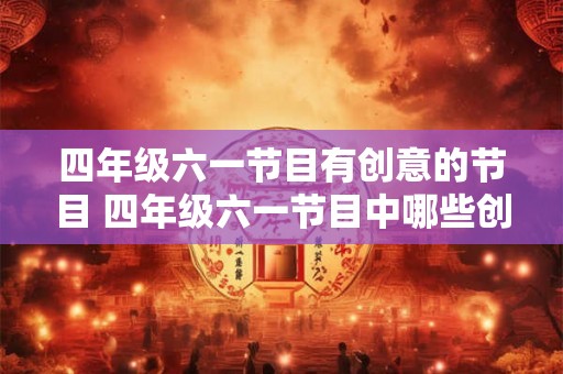 四年级六一节目有创意的节目 四年级六一节目中哪些创意节目最吸引人